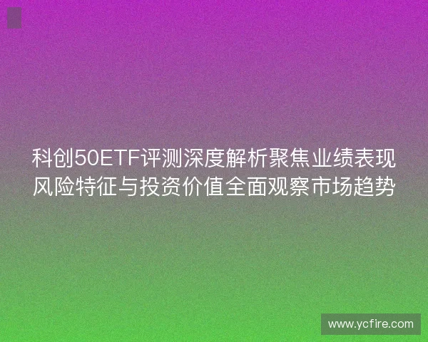 科创50ETF评测深度解析聚焦业绩表现风险特征与投资价值全面观察市场趋势 科创50ETF评测深度解析聚焦业绩表现风险特征与投资价值全面观察市场趋势