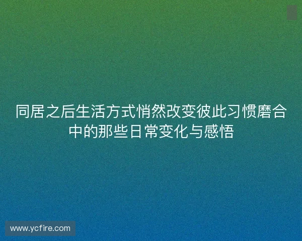 同居之后生活方式悄然改变彼此习惯磨合中的那些日常变化与感悟